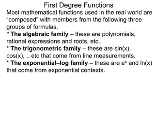 Most mathematical functions used in the real world are
“composed” with members from the following three
groups of formulas.
* The algebraic family – these are polynomials,
rational expressions and roots, etc..
* The trigonometric family – these are sin(x),
cos(x), .. etc that come from line measurements.
* The exponential–log family – these are ex and ln(x)
that come from exponential contexts.
First Degree Functions
 