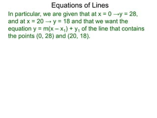 Equations of Lines
In particular, we are given that at x = 0 →y = 28,
and at x = 20 → y = 18 and that we want the
equation y = m(x – x1) + y1 of the line that contains
the points (0, 28) and (20, 18).
 