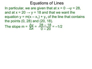 Δy
Δx
28 – 18
0 – 20
Equations of Lines
In particular, we are given that at x = 0 →y = 28,
and at x = 20 → y = 18 and that we want the
equation y = m(x – x1) + y1 of the line that contains
the points (0, 28) and (20, 18).
=The slope m = = –1/2
 