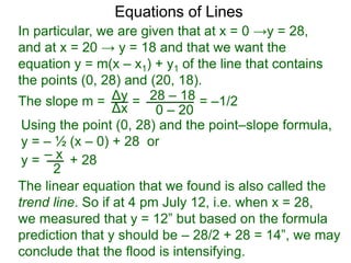 Using the point (0, 28) and the point–slope formula,
y = – ½ (x – 0) + 28 or
Δy
Δx
28 – 18
0 – 20
Equations of Lines
In particular, we are given that at x = 0 →y = 28,
and at x = 20 → y = 18 and that we want the
equation y = m(x – x1) + y1 of the line that contains
the points (0, 28) and (20, 18).
=The slope m = = –1/2
– xy = + 28
2
The linear equation that we found is also called the
trend line. So if at 4 pm July 12, i.e. when x = 28,
we measured that y = 12” but based on the formula
prediction that y should be – 28/2 + 28 = 14”, we may
conclude that the flood is intensifying.
 
