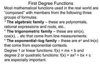 Most mathematical functions used in the real world are
“composed” with members from the following three
groups of formulas.
* The algebraic family – these are polynomials,
rational expressions and roots, etc..
* The trigonometric family – these are sin(x),
cos(x), .. etc that come from line measurements.
* The exponential–log family – these are ex and ln(x)
that come from exponential contexts.
Degree 1 or linear functions: f(x) = mx + b and
degree 2 or quadratic functions: f(x) = ax2 + bx + c
are especially important.
First Degree Functions
 