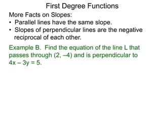 More Facts on Slopes:
• Parallel lines have the same slope.
• Slopes of perpendicular lines are the negative
reciprocal of each other.
Example B. Find the equation of the line L that
passes through (2, –4) and is perpendicular to
4x – 3y = 5.
First Degree Functions
 