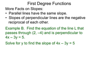 More Facts on Slopes:
• Parallel lines have the same slope.
• Slopes of perpendicular lines are the negative
reciprocal of each other.
Example B. Find the equation of the line L that
passes through (2, –4) and is perpendicular to
4x – 3y = 5.
Solve for y to find the slope of 4x – 3y = 5
First Degree Functions
 