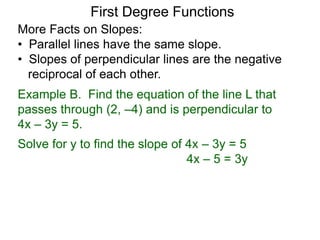 More Facts on Slopes:
• Parallel lines have the same slope.
• Slopes of perpendicular lines are the negative
reciprocal of each other.
Example B. Find the equation of the line L that
passes through (2, –4) and is perpendicular to
4x – 3y = 5.
Solve for y to find the slope of 4x – 3y = 5
4x – 5 = 3y
First Degree Functions
 