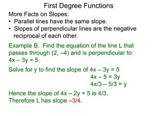 More Facts on Slopes:
• Parallel lines have the same slope.
• Slopes of perpendicular lines are the negative
reciprocal of each other.
Example B. Find the equation of the line L that
passes through (2, –4) and is perpendicular to
4x – 3y = 5.
Solve for y to find the slope of 4x – 3y = 5
4x – 5 = 3y
4x/3 – 5/3 = y
Hence the slope of 4x – 2y = 5 is 4/3.
Therefore L has slope –3/4.
First Degree Functions
 