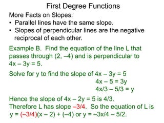 More Facts on Slopes:
• Parallel lines have the same slope.
• Slopes of perpendicular lines are the negative
reciprocal of each other.
Example B. Find the equation of the line L that
passes through (2, –4) and is perpendicular to
4x – 3y = 5.
Solve for y to find the slope of 4x – 3y = 5
4x – 5 = 3y
4x/3 – 5/3 = y
Hence the slope of 4x – 2y = 5 is 4/3.
Therefore L has slope –3/4. So the equation of L is
First Degree Functions
y = (–3/4)(x – 2) + (–4) or y = –3x/4 – 5/2.
 