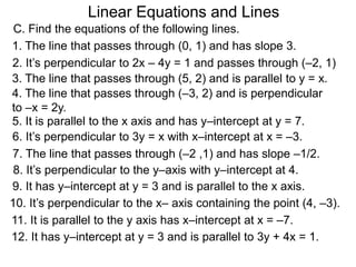 Linear Equations and Lines
2. It’s perpendicular to 2x – 4y = 1 and passes through (–2, 1)
6. It’s perpendicular to 3y = x with x–intercept at x = –3.
12. It has y–intercept at y = 3 and is parallel to 3y + 4x = 1.
8. It’s perpendicular to the y–axis with y–intercept at 4.
9. It has y–intercept at y = 3 and is parallel to the x axis.
10. It’s perpendicular to the x– axis containing the point (4, –3).
11. It is parallel to the y axis has x–intercept at x = –7.
5. It is parallel to the x axis and has y–intercept at y = 7.
C. Find the equations of the following lines.
1. The line that passes through (0, 1) and has slope 3.
7. The line that passes through (–2 ,1) and has slope –1/2.
3. The line that passes through (5, 2) and is parallel to y = x.
4. The line that passes through (–3, 2) and is perpendicular
to –x = 2y.
 