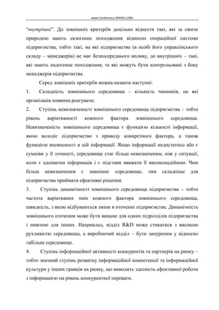 www.Conference.SPKNEU.ORG

“внутрішні”. До зовнішніх критеріїв доцільно віднести такі, які за своєю
природою мають екзогенне походження відносно операційної системи
підприємства, тобто такі, на які підприємство (в особі його управлінського
складу – менеджерів) не має безпосереднього впливу, до внутрішніх – такі,
які мають ендогенне походження, та які можуть бути контрольовані з боку
менеджерів підприємства.
Серед зовнішніх критеріїв можна назвати наступні:
1.

Складність зовнішнього середовища – кількість чинників, на які

організація повинна реагувати;
2.

Ступінь невизначеності зовнішнього середовища підприємства – тобто

рівень

варіативності

кожного

фактора

зовнішнього

середовища.

Невизначеність зовнішнього середовища є функцією кількості інформації,
якою володіє підприємство з приводу конкретного фактора, а також
функцією впевненості в цій інформації. Якщо інформації недостатньо або є
сумніви у її точності, середовище стає більш невизначеним, ніж у ситуації,
коли є адекватна інформація і є підстави вважати її високонадійною. Чим
більш

невизначеним

є

зовнішнє

середовище,

тим

складніше

для

підприємства приймати ефективні рішення.
3.

Ступінь динамічності зовнішнього середовища підприємства – тобто

частота варіативних змін кожного фактора зовнішнього середовища,
швидкість, з якою відбуваються зміни в оточенні підприємства. Динамічність
зовнішнього оточення може бути вищою для одних підрозділів підприємства
і нижчою для інших. Наприклад, відділ R&D може стикатися з високою
рухливістю середовища, а виробничий відділ – бути зануреним у відносно
табільне середовище.
4.

Ступінь інформаційної активності конкурентів та партнерів на ринку –

тобто значний ступінь розвитку інформаційної компетенції та інформаційної
культури у інших гравців на ринку, що виводить здатність ефективної роботи
з інформацією на рівень конкурентної переваги.

 