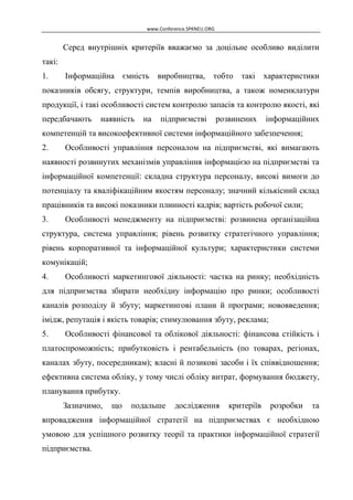www.Conference.SPKNEU.ORG

Серед внутрішніх критеріїв вважаємо за доцільне особливо виділити
такі:
1.

Інформаційна ємність виробництва, тобто

такі

характеристики

показників обсягу, структури, темпів виробництва, а також номенклатури
продукції, і такі особливості систем контролю запасів та контролю якості, які
передбачають

наявність

на

підприємстві

розвинених

інформаційних

компетенцій та високоефективної системи інформаційного забезпечення;
2.

Особливості управління персоналом на підприємстві, які вимагають

наявності розвинутих механізмів управління інформацією на підприємстві та
інформаційної компетенції: складна структура персоналу, високі вимоги до
потенціалу та кваліфікаційним якостям персоналу; значний кількісний склад
працівників та високі показники плинності кадрів; вартість робочої сили;
3.

Особливості менеджменту на підприємстві: розвинена організаційна

структура, система управління; рівень розвитку стратегічного управління;
рівень корпоративної та інформаційної культури; характеристики системи
комунікацій;
4.

Особливості маркетингової діяльності: частка на ринку; необхідність

для підприємства збирати необхідну інформацію про ринки; особливості
каналів розподілу й збуту; маркетингові плани й програми; нововведення;
імідж, репутація і якість товарів; стимулювання збуту, реклама;
5.

Особливості фінансової та облікової діяльності: фінансова стійкість і

платоспроможність; прибутковість і рентабельність (по товарах, регіонах,
каналах збуту, посередникам); власні й позикові засоби і їх співвідношення;
ефективна система обліку, у тому числі обліку витрат, формування бюджету,
планування прибутку.
Зазначимо,

що

подальше

дослідження

критеріїв

розробки

та

впровадження інформаційної стратегії на підприємствах є необхідною
умовою для успішного розвитку теорії та практики інформаційної стратегії
підприємства.

 