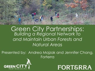 Green City Partnerships: 
Building a Regional Network to 
and Maintain Urban Forests and 
Natural Areas 
Presented by: Andrea Mojzak and Jennifer Chang, 
Forterra 
Photo Courtesy of Donna Chang 
 