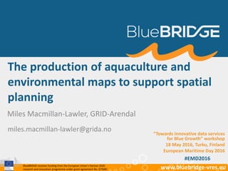 BlueBRIDGE receives funding from the European Union’s Horizon 2020
research and innovation programme under grant agreement No. 675680 www.bluebridge-vres.eu
The production of aquaculture and
environmental maps to support spatial
planning
Miles Macmillan-Lawler, GRID-Arendal
miles.macmillan-lawler@grida.no
“Towards innovative data services
for Blue Growth” workshop
18 May 2016, Turku, Finland
European Maritime Day 2016
#EMD2016
 