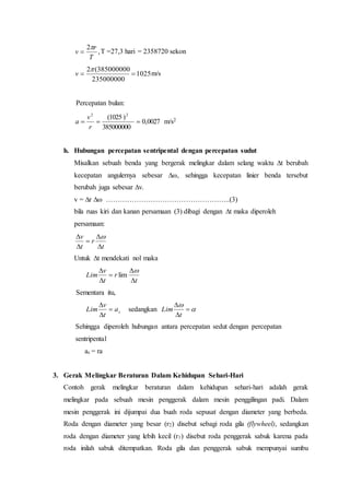 ,
2
T
r
v

 T =27,3 hari = 2358720 sekon
1025
235000000
385000000(2


v m/s
Percepatan bulan:
0027,0
385000000
)1025( 22

r
v
a m/s2
h. Hubungan percepatan sentripental dengan percepatan sudut
Misalkan sebuah benda yang bergerak melingkar dalam selang waktu ∆t berubah
kecepatan angulernya sebesar ∆ω, sehingga kecepatan linier benda tersebut
berubah juga sebesar ∆v.
v = ∆r ∆ω ……………………………………………..(3)
bila ruas kiri dan kanan persamaan (3) dibagi dengan ∆t maka diperoleh
persamaan:
t
r
t
v




 
Untuk ∆t mendekati nol maka
t
r
t
v
Lim




 
lim
Sementara itu,
sa
t
v
Lim 


sedangkan 




t
Lim
Sehingga diperoleh hubungan antara percepatan sedut dengan percepatan
sentripental
as = ra
3. Gerak Melingkar Beraturan Dalam Kehidupan Sehari-Hari
Contoh gerak melingkar beraturan dalam kehidupan sehari-hari adalah gerak
melingkar pada sebuah mesin penggerak dalam mesin penggilingan padi. Dalam
mesin penggerak ini dijumpai dua buah roda sepusat dengan diameter yang berbeda.
Roda dengan diameter yang besar (r2) disebut sebagi roda gila (flywheel), sedangkan
roda dengan diameter yang lebih kecil (r1) disebut roda penggerak sabuk karena pada
roda inilah sabuk ditempatkan. Roda gila dan penggerak sabuk mempunyai sumbu
 