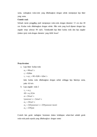 sama, sedangkan roda-roda yang dihubungkan dengan sabuk mempunyai laju linier
yang sama.
Contoh soal:
Sebuah mesin penggiling padi mempunyai roda-roda dengan diameter 12 cm dan 40
cm. Kedua roda dihubungkan dengan sabuk. Bila roda yang kecil diputar dengan laju
anguler tetap sebesar 80 rad/s. Tentukanlah laju linier kedua roda dan laju anguler
(dalam rpm) roda dengan diameter yang lebih besar!
Penyelesaian:
a. Laju linier kedua roda
smrv
mr
srad
/8,406,080
06,0
/80
111
1
1





Jadi, kedua roda dihubungkan dengan sabuk sehingga laju liniernya sama,
yaitu 4,8 m/s
b. Laju anguler roda 2
rpm
menitputaransputaran
srad
sradsputaran
srad
m
rv
229
/229/82,3
/24
/2/1
/24
2,0.8,4
2
2
2
2
222














Contoh lain gerak melingkar beraturan dalam kehidupan sehari-hari adalah gerak
roda-roda pada sepeda yang dihubungkan dengan rantai
 