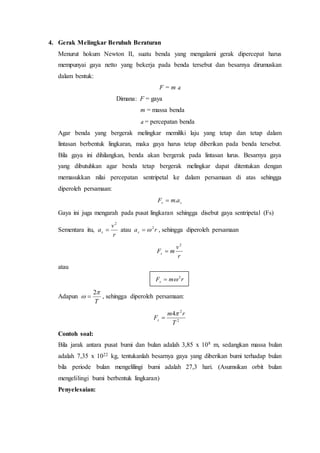 4. Gerak Melingkar Berubah Beraturan
Menurut hokum Newton II, suatu benda yang mengalami gerak dipercepat harus
mempunyai gaya netto yang bekerja pada benda tersebut dan besarnya dirumuskan
dalam bentuk:
F = m a
Dimana: F = gaya
m = massa benda
a = percepatan benda
Agar benda yang bergerak melingkar memiliki laju yang tetap dan tetap dalam
lintasan berbentuk lingkaran, maka gaya harus tetap diberikan pada benda tersebut.
Bila gaya ini dihilangkan, benda akan bergerak pada lintasan lurus. Besarnya gaya
yang dibutuhkan agar benda tetap bergerak melingkar dapat ditentukan dengan
memasukkan nilai percepatan sentripetal ke dalam persamaan di atas sehingga
diperoleh persamaan:
ss amF .
Gaya ini juga mengarah pada pusat lingkaran sehingga disebut gaya sentripetal (Fs)
Sementara itu,
r
v
as
2
 atau ras
2
 , sehingga diperoleh persamaan
r
v
mFs
2

atau
rmFs
2

Adapun
T


2
 , sehingga diperoleh persamaan:
2
2
4
T
rm
Fs


Contoh soal:
Bila jarak antara pusat bumi dan bulan adalah 3,85 x 108 m, sedangkan massa bulan
adalah 7,35 x 1022 kg, tentukanlah besarnya gaya yang diberikan bumi terhadap bulan
bila periode bulan mengelilingi bumi adalah 27,3 hari. (Asumsikan orbit bulan
mengelilingi bumi berbentuk lingkaran)
Penyelesaian:
 