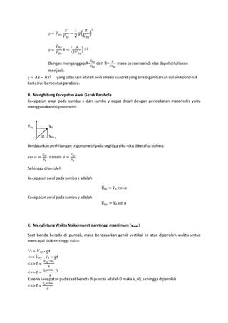 𝑦 = 𝑉0𝑦
𝑥
𝑉0𝑥
−
1
2
𝑔(
𝑥
𝑉0𝑥
)
2
𝑦 =
𝑉0𝑦
𝑉0𝑥
𝑥 − (
𝑔
2𝑉0𝑥
) 𝑥2
DenganmenganggapA=
𝑉0𝑦
𝑉0𝑥
dan B=
𝑔
2𝑉0𝑥
maka persamaan di atas dapat dituliskan
menjadi:
𝑦 = 𝐴𝑥− 𝐵𝑥2 yangtidaklainadalahpersamaankuadratyang biladigambarkandalamkoordinat
kartesiusberbentukparabola.
B. MenghitungKecepatanAwal Gerak Parabola
Kecepatan awal pada sumbu x dan sumbu y dapat dicari dengan pendekatan matematis yaitu
menggunakan trigonometri:
V0y V0
α V0x
Berdasarkanperhitungantrigonometripadasegitigasiku-sikudiketahui bahwa:
cos 𝛼 =
𝑉0𝑥
𝑉0
dansin 𝛼 =
𝑉0𝑦
𝑉0
Sehinggadiperoleh
Kecepatanawal padasumbux adalah
𝑉0𝑥 = 𝑉0 cos 𝛼
Kecepatanawal padasumbuy adalah
𝑉0𝑦 = 𝑉0 sin 𝛼
C. MenghitungWaktuMaksimum t dan tinggi maksimum (ymaks)
Saat benda berada di puncak, maka berdasarkan gerak vertikal ke atas diperoleh waktu untuk
mencapai titik tertinggi yaitu:
Vt = V0y - gt
<=>Voy - Vt = gt
<=> t =
𝑉0𝑦 −𝑉𝑡
𝑔
<=> t =
𝑉0 𝑠𝑖𝑛𝛼 −𝑉𝑡
𝑔
Karenakecepatanpadasaat beradadi puncakadalah0 maka Vt=0, sehinggadiperoleh
<=> t =
𝑉0 𝑠𝑖𝑛𝛼
𝑔
 