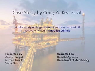 Case Study by Cong-Yu Kea et. al.
A pilot study on large-scale microbial enhanced oil
recovery (MEOR) in Baolige Oilfield
Presented By
Aakash Jangid
Mumne Tamuk
Vishal Sahu
Submitted To
Dr. Akhil Agarawal
Department of Microbiology
 
