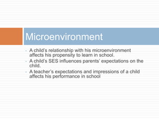 • A child’s relationship with his microenvironment
affects his propensity to learn in school.
• A child’s SES influences parents’ expectations on the
child.
• A teacher’s expectations and impressions of a child
affects his performance in school
Microenvironment
 
