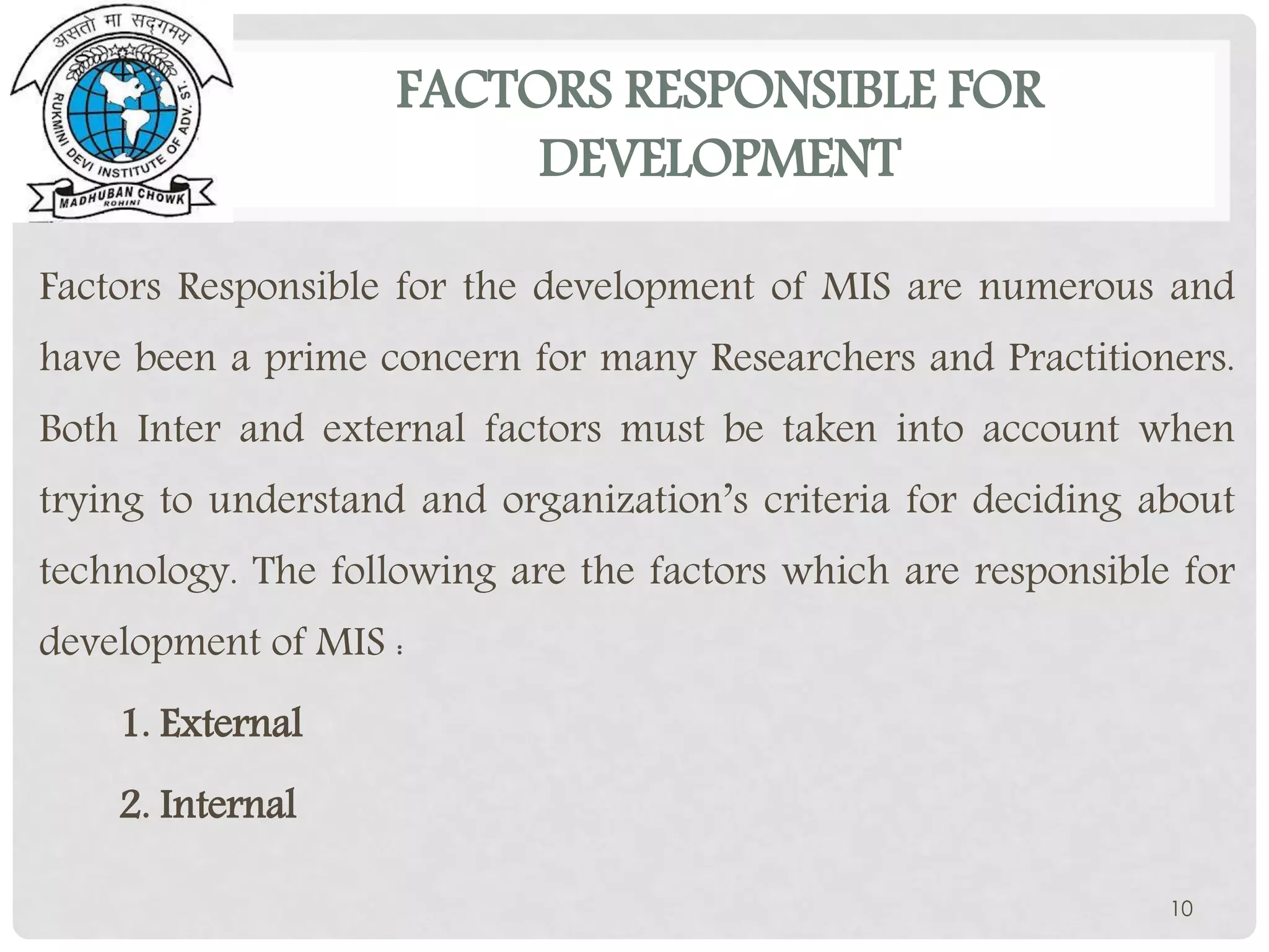 FACTORS RESPONSIBLE FOR
DEVELOPMENT
Factors Responsible for the development of MIS are numerous and
have been a prime concern for many Researchers and Practitioners.
Both Inter and external factors must be taken into account when
trying to understand and organization’s criteria for deciding about
technology. The following are the factors which are responsible for
development of MIS :
1. External
2. Internal
10
 