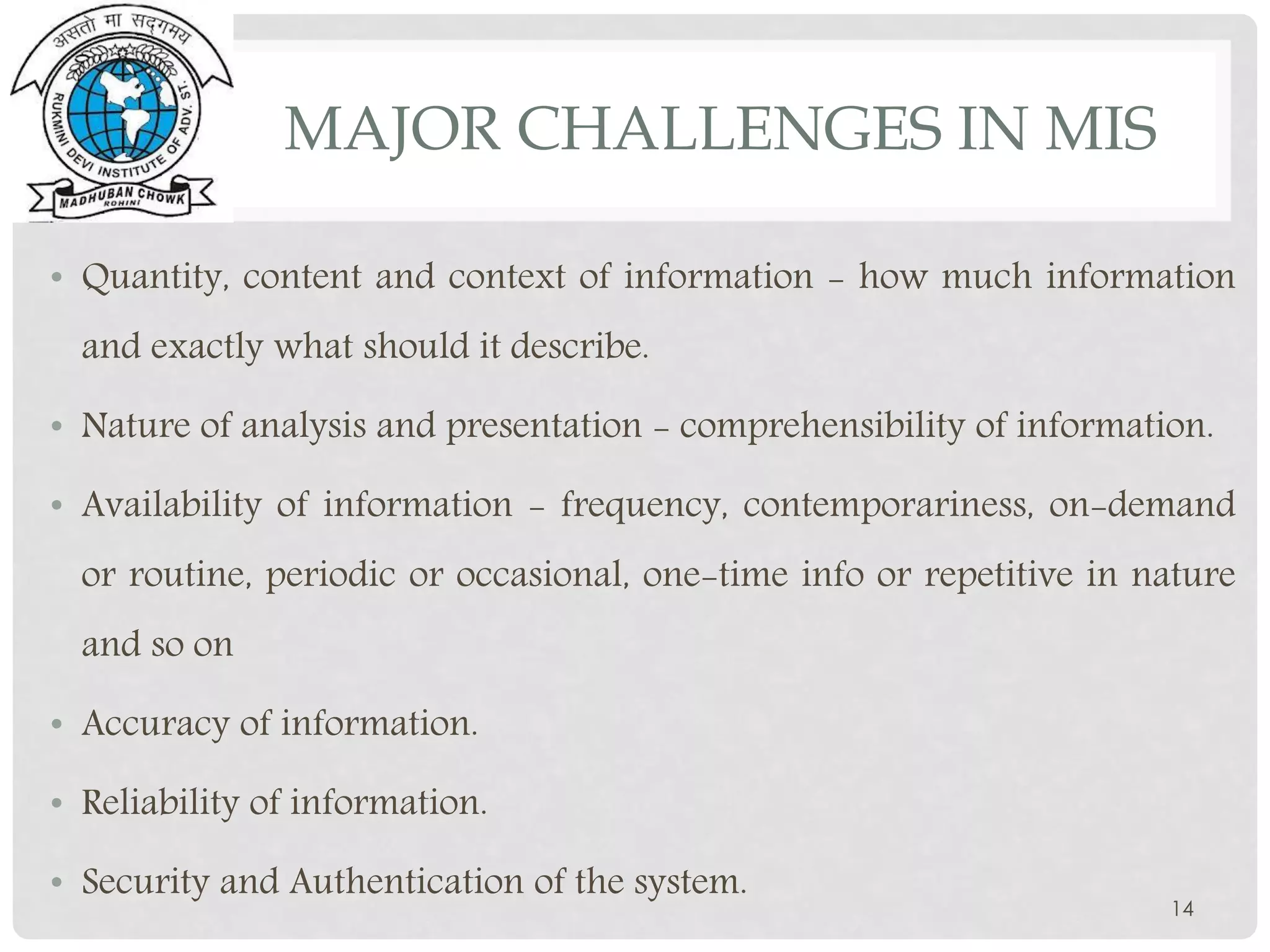 MAJOR CHALLENGES IN MIS
• Quantity, content and context of information - how much information
and exactly what should it describe.
• Nature of analysis and presentation - comprehensibility of information.
• Availability of information - frequency, contemporariness, on-demand
or routine, periodic or occasional, one-time info or repetitive in nature
and so on
• Accuracy of information.
• Reliability of information.
• Security and Authentication of the system.
14
 
