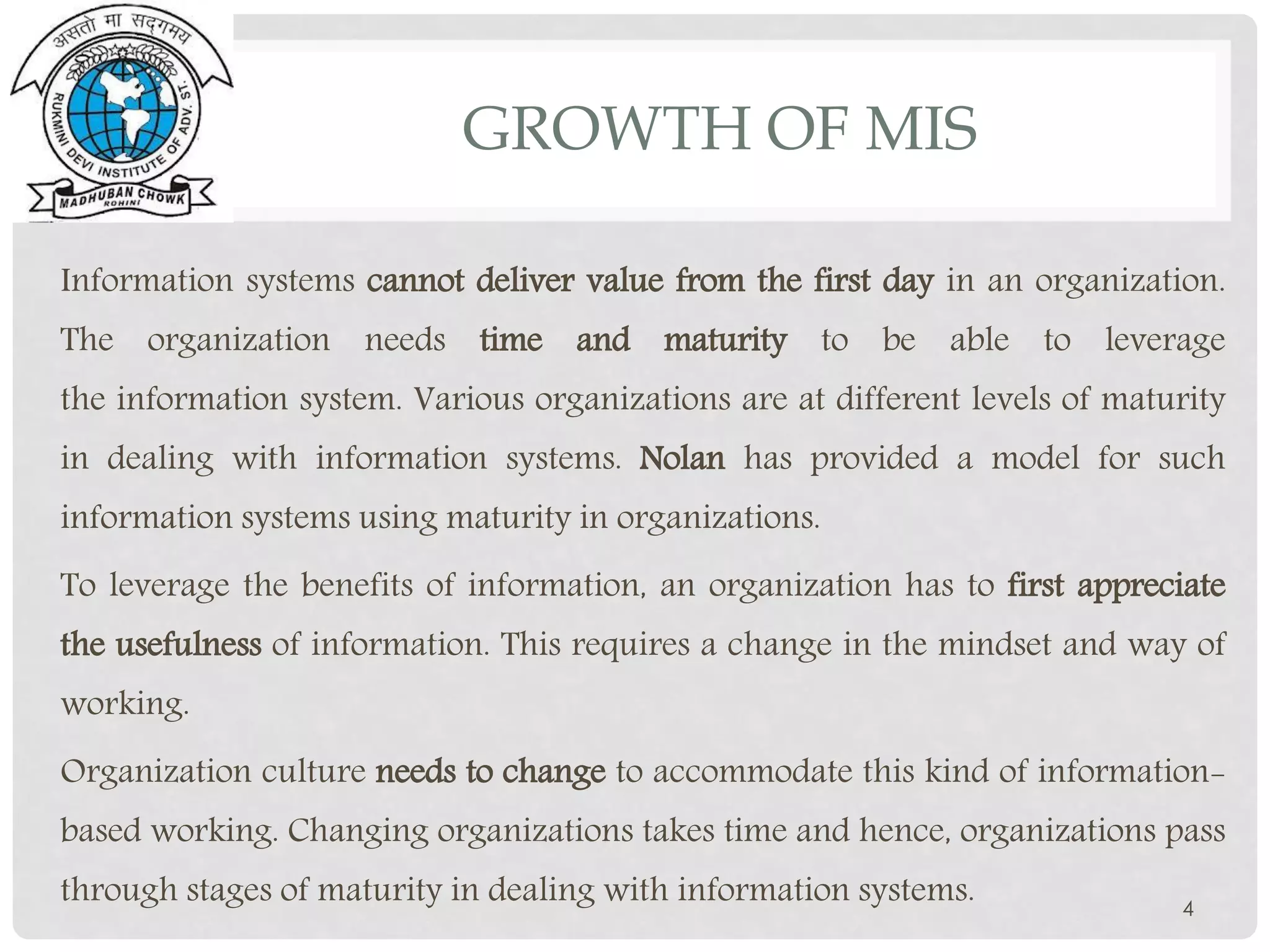 GROWTH OF MIS
Information systems cannot deliver value from the first day in an organization.
The organization needs time and maturity to be able to leverage
the information system. Various organizations are at different levels of maturity
in dealing with information systems. Nolan has provided a model for such
information systems using maturity in organizations.
To leverage the benefits of information, an organization has to first appreciate
the usefulness of information. This requires a change in the mindset and way of
working.
Organization culture needs to change to accommodate this kind of information-
based working. Changing organizations takes time and hence, organizations pass
through stages of maturity in dealing with information systems. 4
 