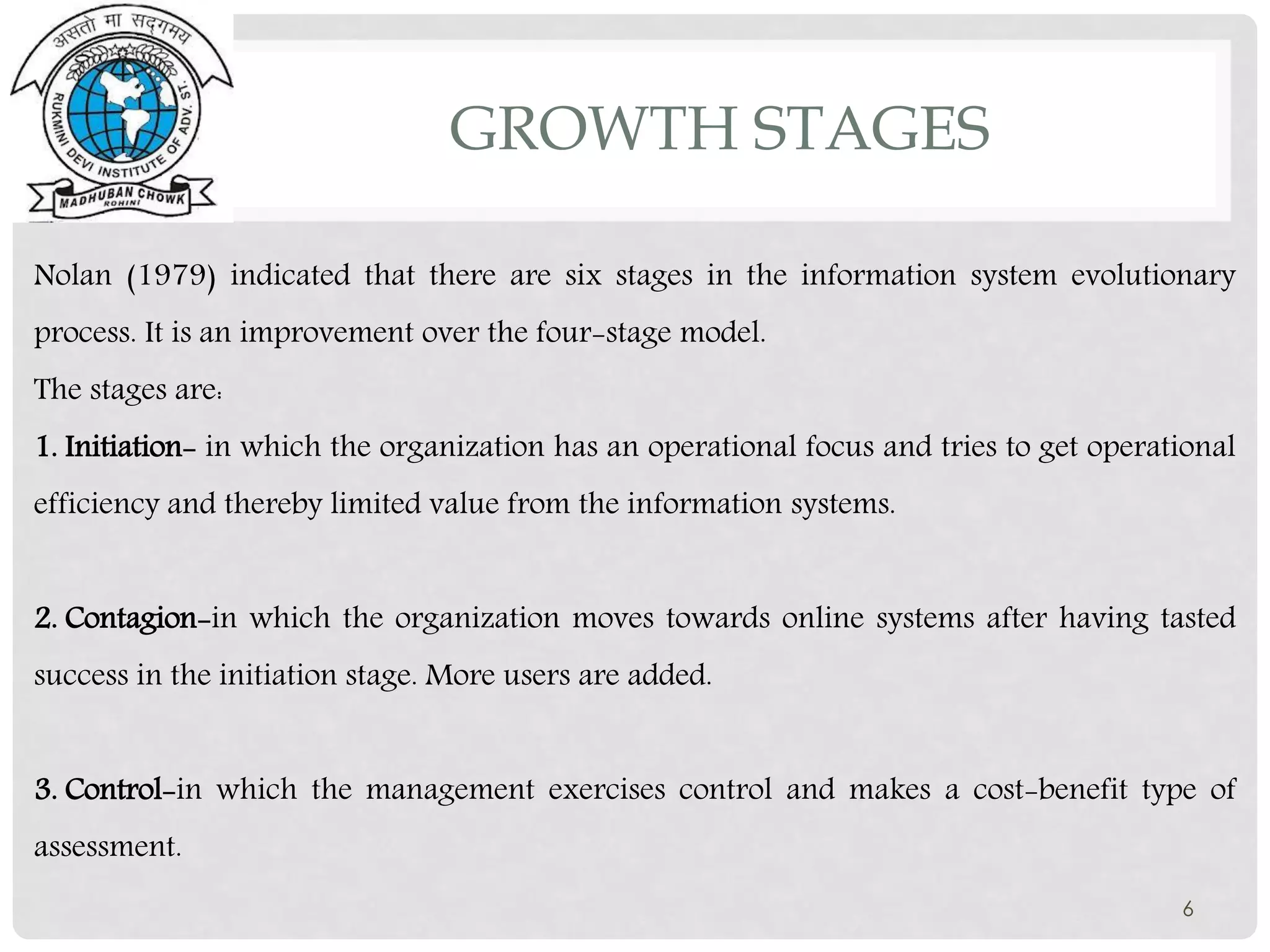 6
Nolan (1979) indicated that there are six stages in the information system evolutionary
process. It is an improvement over the four-stage model.
The stages are:
1. Initiation- in which the organization has an operational focus and tries to get operational
efficiency and thereby limited value from the information systems.
2. Contagion-in which the organization moves towards online systems after having tasted
success in the initiation stage. More users are added.
3. Control-in which the management exercises control and makes a cost-benefit type of
assessment.
GROWTH STAGES
 