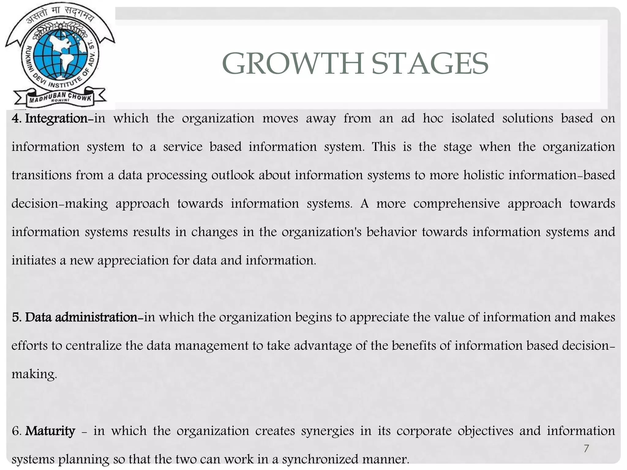 4. Integration-in which the organization moves away from an ad hoc isolated solutions based on
information system to a service based information system. This is the stage when the organization
transitions from a data processing outlook about information systems to more holistic information-based
decision-making approach towards information systems. A more comprehensive approach towards
information systems results in changes in the organization's behavior towards information systems and
initiates a new appreciation for data and information.
5. Data administration-in which the organization begins to appreciate the value of information and makes
efforts to centralize the data management to take advantage of the benefits of information based decision-
making.
6. Maturity - in which the organization creates synergies in its corporate objectives and information
systems planning so that the two can work in a synchronized manner.
7
GROWTH STAGES
 