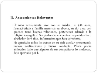 II. Antecedentes Relevantes El niño actualmente vive con su madre, S. (34 años, farmacéutica) y familia materna: su abuela, su tío y tía con quienes tiene buenas relaciones, pertenecen además a la religión evangélica. Sus padres se encuentran separados hace alrededor de 4 años, información que Sara corrobora. Ha aprobado todos los cursos en su vida escolar presentando buenas calificaciones y buena conducta. Posee pocas amistades dado que algunos de sus compañeros lo molestan, dato aportado por I.  