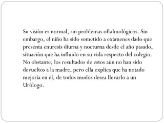 Su visión es normal, sin problemas oftalmológicos. Sin embargo, el niño ha sido sometido a exámenes dado que presenta enuresis diurna y nocturna desde el año pasado, situación que ha influido en su vida respecto del colegio. No obstante, los resultados de estos aún no han sido devueltos a la madre, pero ella explica que ha notado mejoría en él, de todos modos desea llevarlo a un Urólogo. 