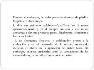 Durante el embarazo, la madre presentó síntomas de pérdida los primeros tres meses. I. dijo sus primeras palabras—“papá”—a los 5 meses aproximadamente y ya al cumplir un año y dos meses comienza a dar sus primeros pasos. Finalmente, comienza a leer a los 4 años.    I. se demuestra despierto y colaborador previo a la evaluación y en el desarrollo de la misma, mostrando atención e interés en la aplicación de dichos tests. Sin embargo, expresa curiosidad ante las anotaciones de las examinadoras, lo no influye en su concentración. 