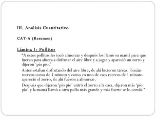 III. Análisis Cuantitativo CAT-A (Resumen) Lámina 1: Pollitos   “ A estos pollitos les tocó almorzar y después los llamó su mamá para que fueran para afuera a disfrutar el aire libre y a jugar y apareció un zorro y dijeron ‘pío pío.’ Antes estaban disfrutando del aire libre, de ahí hicieron tareas. Tenían recreos como de 1 minuto y como en uno de esos recreos de 1 minuto apareció el zorro, de ahí fueron a almorzar. Después que dijeron ‘pío pío’ entró el zorro a la casa, dijeron más ‘pío pío’ y la mamá llamó a otro pollo más grande y más fuerte se lo comió.”  