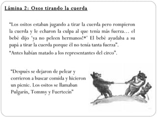 Lámina 2: Osos tirando la cuerda “ Los ositos estaban jugando a tirar la cuerda pero rompieron la cuerda y le echaron la culpa al que tenía más fuerza… el bebé dijo ‘ya no peleen hermanos!*’ El bebé ayudaba a su papá a tirar la cuerda porque él no tenía tanta fuerza”. “ Antes habían matado a los representantes del circo”. “ Después se dejaron de pelear y corrieron a buscar comida y hicieron un picnic. Los ositos se llamaban Pulgarín, Tommy y Fuertecín”  