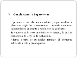 V.  Conclusiones y Sugerencias I. presenta creatividad en sus relatos ya que muchos de ellos son originales y coherentes.  Además demuestra independencia en cuanto a resolución de conflictos.  Su enuresis se ha visto mejorada este tiempo, lo cual se corrobora a lo largo de la evaluación. Además dentro de su núcleo familiar, él encuentra suficiente afecto y preocupación.  