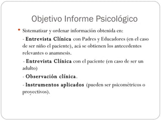 Objetivo Informe Psicológico Sistematizar y ordenar información obtenida en: -  Entrevista Clínica  con Padres y Educadores (en el caso de ser niño el paciente), acá se obtienen los antecedentes relevantes o anamnesis. -  Entrevista Clínica  con el paciente (en caso de ser un adulto) -  Observación clínica . -  Instrumentos aplicados  (pueden ser psicométricos o proyectivos). 