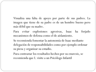 Visualiza una falta de apoyo por parte de sus padres. La imagen que tiene de su padre es de un hombre bueno pero más débil que su madre. Para evitar explosiones agresivas, Isaac ha forjado mecanismos de defensa como el de aislamiento. Se recomienda fomentar la autonomía de Isaac mediante delegación de responsabilidades como por ejemplo ordenar su pieza y organizar su estudio.  Para contrastar los resultados hechos por su enuresis, se recomienda que I. visite a un Psicólogo Infantil 