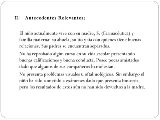 II.  Antecedentes Relevantes:   El niño actualmente vive con su madre, S. (Farmacéutica) y familia materna: su abuela, su tío y tía con quienes tiene buenas relaciones. Sus padres se encuentran separados. No ha reprobado algún curso en su vida escolar presentando buenas calificaciones y buena conducta. Posee pocas amistades dado que algunos de sus compañeros lo molestan.  No presenta problemas visuales u oftalmológicos. Sin embargo el niño ha sido sometido a exámenes dado que presenta Enuresis, pero los resultados de estos aún no han sido devueltos a la madre.  