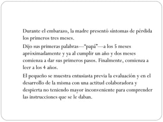 Durante el embarazo, la madre presentó síntomas de pérdida los primeros tres meses.   Dijo sus primeras palabras—“papá”—a los 5 meses apróximadamente y ya al cumplir un año y dos meses comienza a dar sus primeros pasos. Finalmente, comienza a leer a los 4 años.  El pequeño se muestra entusiasta previa la evaluación y en el desarrollo de la misma con una actitud colaboradora y despierta no teniendo mayor inconveniente para comprender las instrucciones que se le daban.  