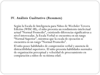IV. Análisis Cualitativo (Resumen)   Según la Escala de Inteligencia para Niños de Wechsler Tercera Edición (WISC-III), el niño presenta un rendimiento intelectual actual “Normal Promedio”, existiendo diferencias significativas a nivel interescalar, la Escala Verbal se encuentra en un rango “Normal Superior”, mientras que la escala de ejecución se encuentra en un rango “Normal Promedio”. El niño posee habilidades de comprensión verbal y ausencia de distractibilidad superiores. El niño presenta habilidades normales de organización perceptual y velocidad de procesamiento en comparación a niños de su misma edad.  