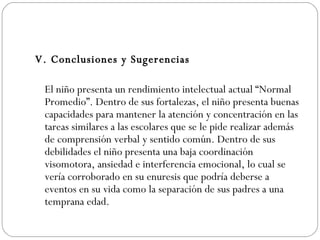 V. Conclusiones y Sugerencias El niño presenta un rendimiento intelectual actual “Normal Promedio”. Dentro de sus fortalezas, el niño presenta buenas capacidades para mantener la atención y concentración en las tareas similares a las escolares que se le pide realizar además de comprensión verbal y sentido común. Dentro de sus debilidades el niño presenta una baja coordinación visomotora, ansiedad e interferencia emocional, lo cual se vería corroborado en su enuresis que podría deberse a eventos en su vida como la separación de sus padres a una temprana edad.  