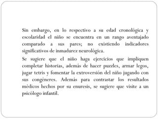 Sin embargo, en lo respectivo a su edad cronológica y escolaridad el niño se encuentra en un rango aventajado comparado a sus pares; no existiendo indicadores significativos de inmadurez neurológica.  Se sugiere que el niño haga ejercicios que impliquen completar historias, además de hacer puzzles, armar legos, jugar tetris y fomentar la extroversión del niño jugando con sus congéneres. Además para contrastar los resultados médicos hechos por su enuresis, se sugiere que visite a un psicólogo infantil.  