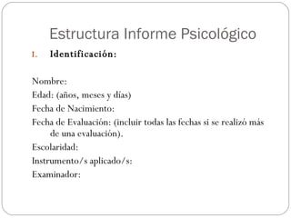 Estructura Informe Psicológico Identificación: Nombre: Edad: (años, meses y días) Fecha de Nacimiento: Fecha de Evaluación: (incluir todas las fechas si se realizó más de una evaluación). Escolaridad: Instrumento/s aplicado/s: Examinador: 
