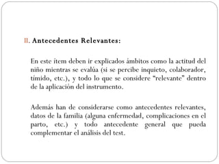 II .  Antecedentes Relevantes: En este ítem deben ir explicados ámbitos como la actitud del niño mientras se evalúa (si se percibe inquieto, colaborador, tímido, etc.), y todo lo que se considere “relevante” dentro de la aplicación del instrumento. Además han de considerarse como antecedentes relevantes, datos de la familia (alguna enfermedad, complicaciones en el parto, etc.) y todo antecedente general que pueda complementar el análisis del test. 