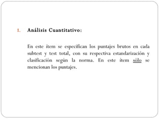 Análisis Cuantitativo: En este ítem se especifican los puntajes brutos en cada subtest y test total, con su respectiva estandarización y clasificación según la norma. En este ítem  sólo  se mencionan los puntajes. 