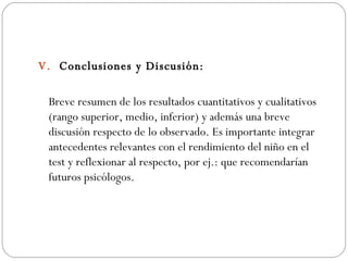 V.  Conclusiones y Discusión: Breve resumen de los resultados cuantitativos y cualitativos (rango superior, medio, inferior) y además una breve discusión respecto de lo observado. Es importante integrar antecedentes relevantes con el rendimiento del niño en el test y reflexionar al respecto, por ej.: que recomendarían futuros psicólogos. 