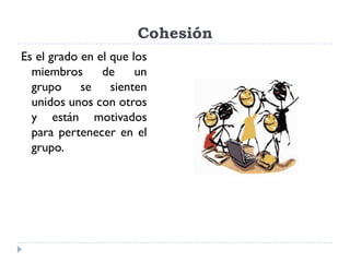 Cohesión
Es el grado en el que los
  miembros      de     un
  grupo se sienten
  unidos unos con otros
  y están motivados
  para pertenecer en el
  grupo.
 