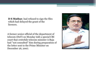 D S Mathur, had refused to sign the files
which had delayed the grant of the
licences.
A former senior official of the department of
telecom (DoT) on Monday told a special CBI
court that erstwhile telecom minister A Raja
had "not consulted" him during preparation of
the letter sent to the Prime Minister on
December 26, 2007.
 
