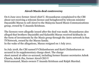 Aircel-Maxis deal controversy
On 6 June 2011 former Aircel chief C. Sivasankaran complained to the CBI
about not receiving a telecom licence and beingforced by telecom minister
Dayanidhi Maran to sell Aircel to the Malaysia-based Maxis Communications
group, owned by T.Ananda Krishnan.
The licences were allegedly issued after the deal was made. Sivasankaran also
alleged that brothers Dayanidhi and Kalanithi Maran received kickbacks in
the form of investments by the Maxis group through the Astro network in Sun
TVNetwork, owned by the Maran family.
In the wake of the allegations, Maran resigned on 7 July 2011.
In July 2018, the CBI named P Chidambaram and Karti Chidambaram as
accused in its supplementary charge sheet. The charge
sheet named 16 other co-accused, including former finance secretaries Ashok
Chawla, Ashok Jha, former Aircel CEO V
Srinivasanand, Maxis owners T Ananda Krishnan and Ralph Marshal.
 