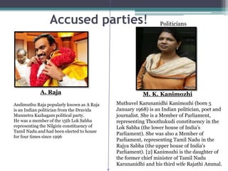 Accused parties! Politicians
Andimuthu Raja popularly known as A Raja
is an Indian politician from the Dravida
Munnetra Kazhagam political party.
He was a member of the 15th Lok Sabha
representing the Nilgiris constituency of
Tamil Nadu and had been elected to house
for four times since 1996
A. Raja
Muthuvel Karunanidhi Kanimozhi (born 5
January 1968) is an Indian politician, poet and
journalist. She is a Member of Parliament,
representing Thoothukudi constituency in the
Lok Sabha (the lower house of India's
Parliament). She was also a Member of
Parliament, representing Tamil Nadu in the
Rajya Sabha (the upper house of India's
Parliament). [2] Kanimozhi is the daughter of
the former chief minister of Tamil Nadu
Karunanidhi and his third wife Rajathi Ammal.
M. K. Kanimozhi
 