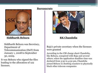 Bureaucrats
Siddharth Behura was Secretary,
Department of
Telecommunication (DoT) from
January 1, 2008 to September
30, 2009.
Siddharth Behura
It was Behura who signed the files
leading to the allocation of 122
licenses.
Raja's private secretary when the licenses
were granted
According to the CBI charge sheet Chandolia,
like Behura, conspired with Raja and several
others; when the application deadline time was
declared from 3:30 to 4:30 pm, Chandolia
joined Behura in shutting counters to physically
block other telecom companies
RK Chandolia
 