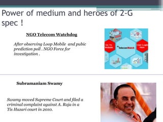 Power of medium and heroes of 2-G
spec !
Subramaniam Swamy
Swamy moved Supreme Court and filed a
criminal complaint against A. Raja in a
Tis Hazari court in 2010.
NGO Telecom Watchdog
After observing Loop Mobile and pubic
prediction poll . NGO Force for
investigation .
 