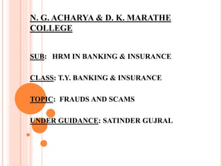 N. G. ACHARYA & D. K. MARATHE
COLLEGE
SUB: HRM IN BANKING & INSURANCE
CLASS: T.Y. BANKING & INSURANCE
TOPIC: FRAUDS AND SCAMS
UNDER GUIDANCE: SATINDER GUJRAL
 